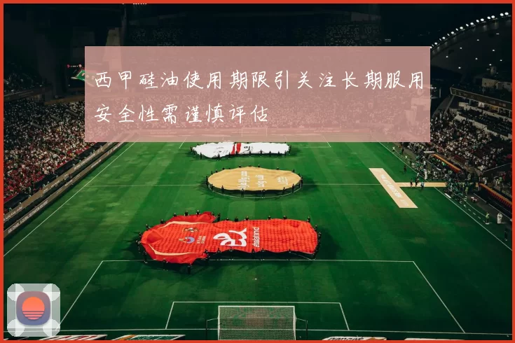 西甲硅油使用期限引关注长期服用安全性需谨慎评估