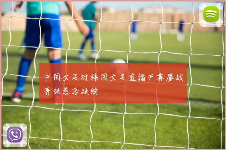 中国女足对韩国女足直播开赛鏖战晋级悬念延续