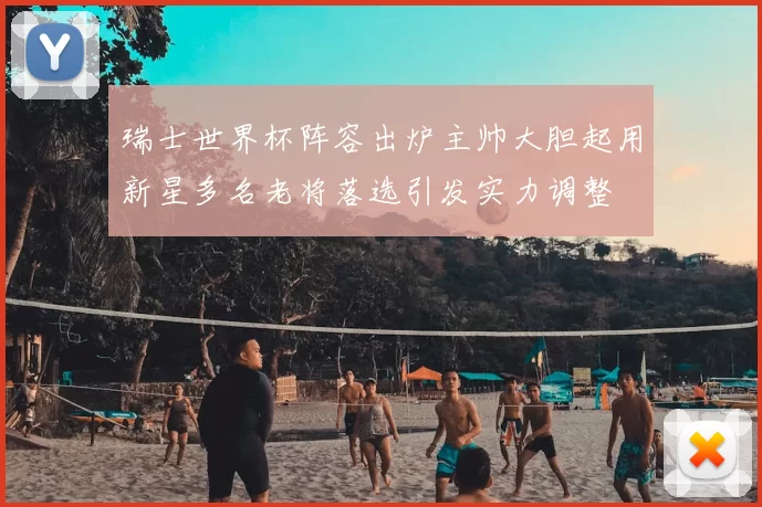 瑞士世界杯阵容出炉主帅大胆起用新星多名老将落选引发实力调整