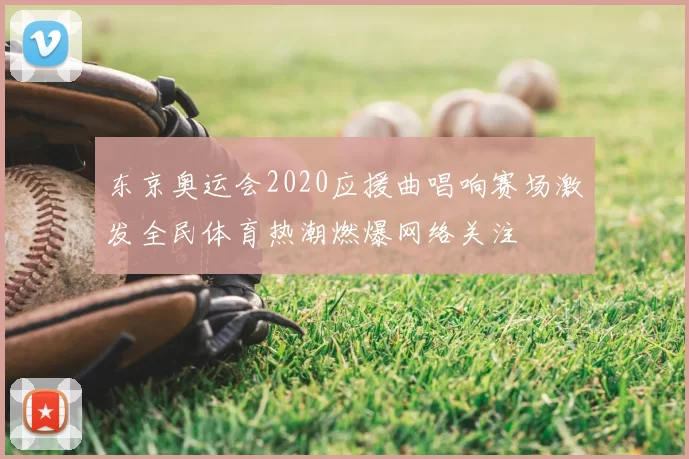 东京奥运会2020应援曲唱响赛场激发全民体育热潮燃爆网络关注