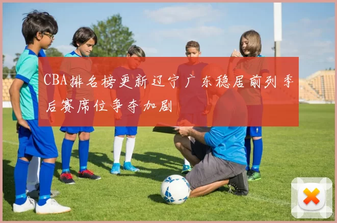 CBA排名榜更新辽宁广东稳居前列季后赛席位争夺加剧