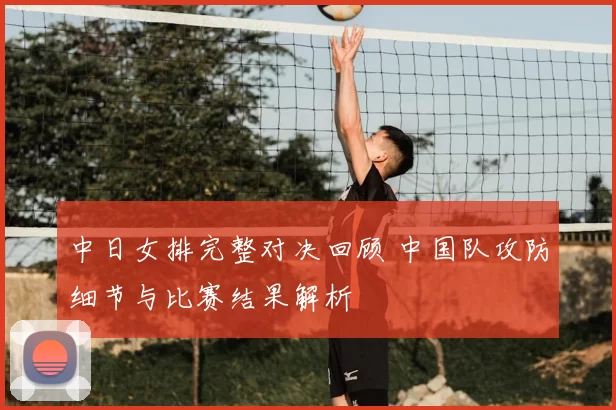 中日女排完整对决回顾 中国队攻防细节与比赛结果解析