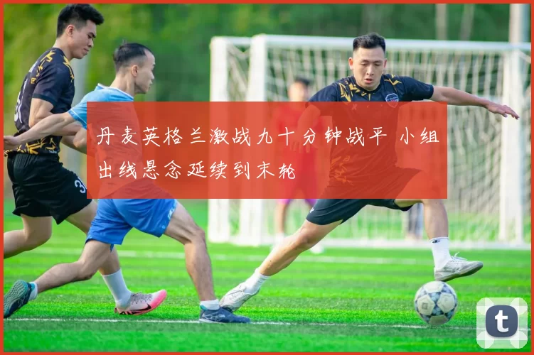 丹麦英格兰激战九十分钟战平 小组出线悬念延续到末轮