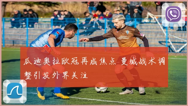 瓜迪奥拉欧冠再成焦点 曼城战术调整引发外界关注