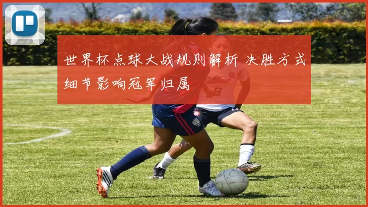 世界杯点球大战规则解析 决胜方式细节影响冠军归属