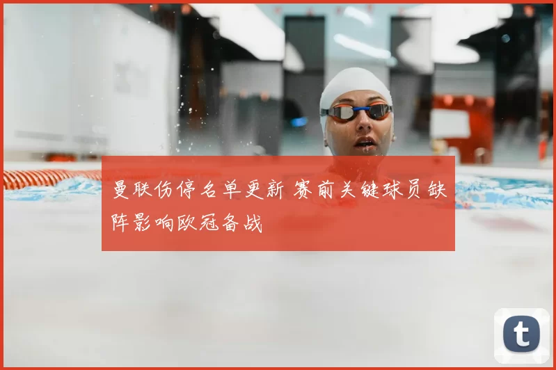 曼联伤停名单更新 赛前关键球员缺阵影响欧冠备战