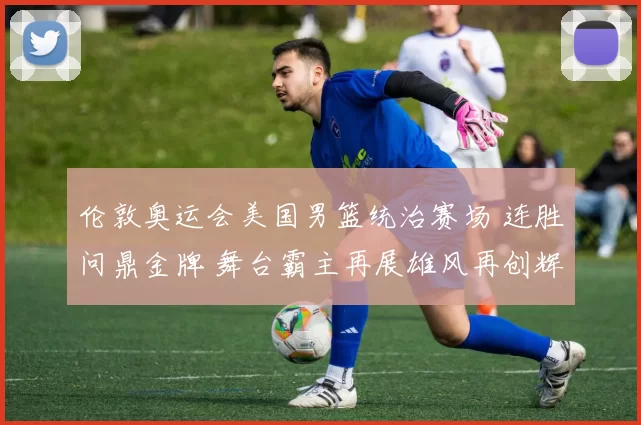 伦敦奥运会美国男篮统治赛场 连胜问鼎金牌 舞台霸主再展雄风再创辉煌