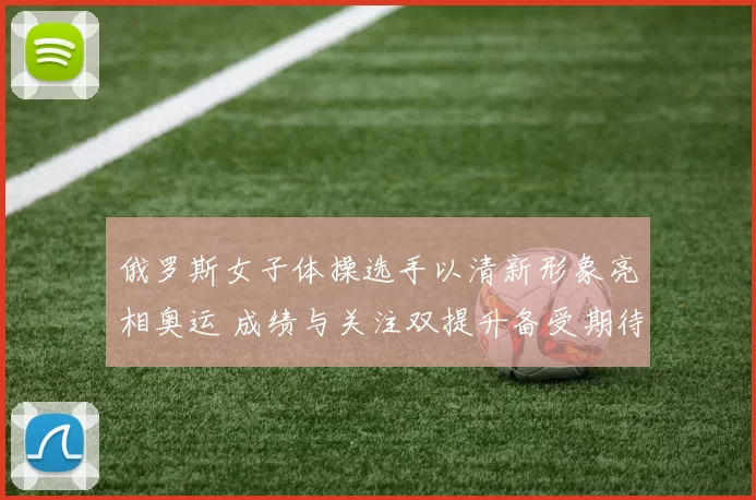 俄罗斯女子体操选手以清新形象亮相奥运 成绩与关注双提升备受期待