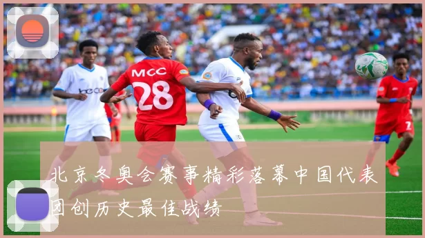 北京冬奥会赛事精彩落幕中国代表团创历史最佳战绩