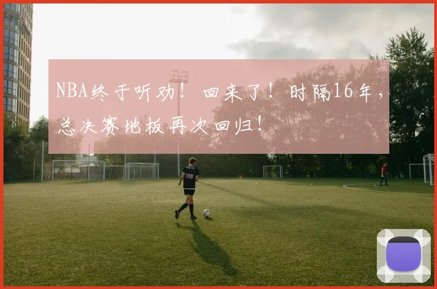 NBA终于听劝！回来了！时隔16年，总决赛地板再次回归！