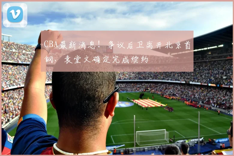 CBA最新消息！争议后卫离开北京首钢，袁堂文确定完成续约
