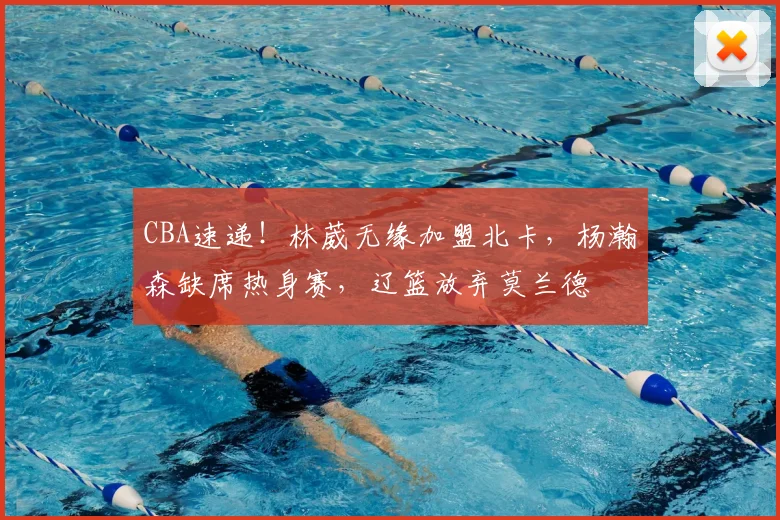 CBA速递!林葳无缘加盟北卡,杨瀚森缺席热身赛,辽篮放弃莫兰德