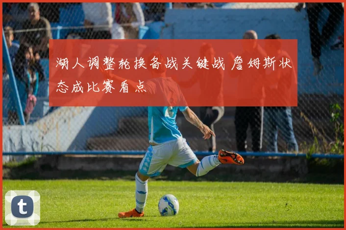 湖人调整轮换备战关键战 詹姆斯状态成比赛看点