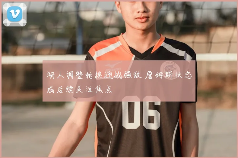 湖人调整轮换迎战强敌 詹姆斯状态成后续关注焦点