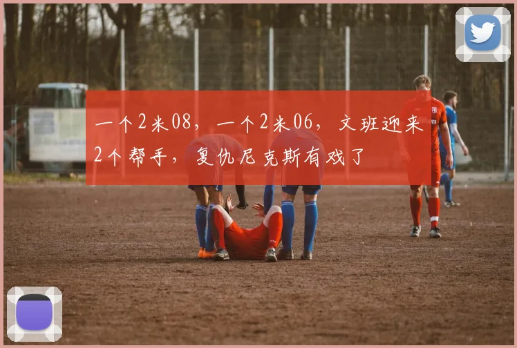 一个2米08，一个2米06，文班迎来2个帮手，复仇尼克斯有戏了