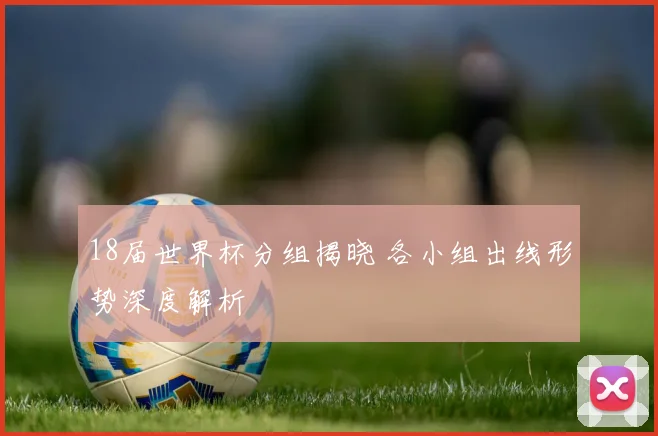 18届世界杯分组揭晓 各小组出线形势深度解析