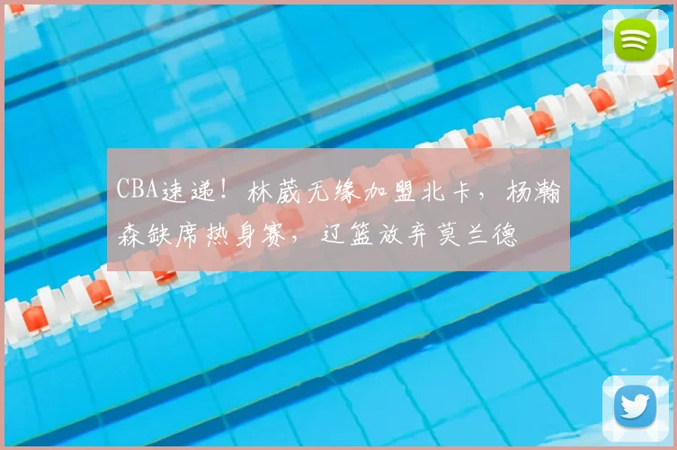 CBA速递！林葳无缘加盟北卡，杨瀚森缺席热身赛，辽篮放弃莫兰德