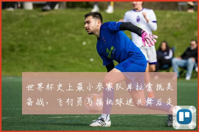 世界杯史上最小参赛队库拉索抵美备战，飞行员与接机球迷共舞后走红，受邀免费观赛