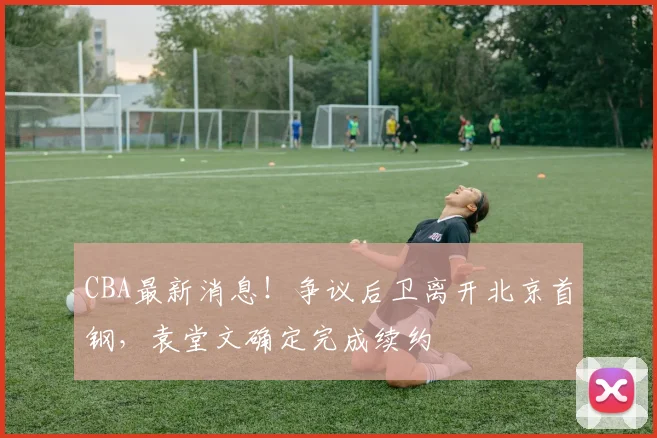 CBA最新消息！争议后卫离开北京首钢，袁堂文确定完成续约