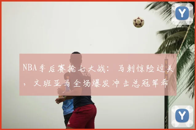 NBA季后赛抢七大战:马刺惊险过关,文班亚马全场爆发冲击总冠军希望大增_决赛_1_CBA