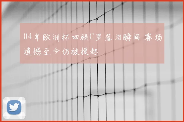 04年欧洲杯回顾C罗落泪瞬间 赛场遗憾至今仍被提起