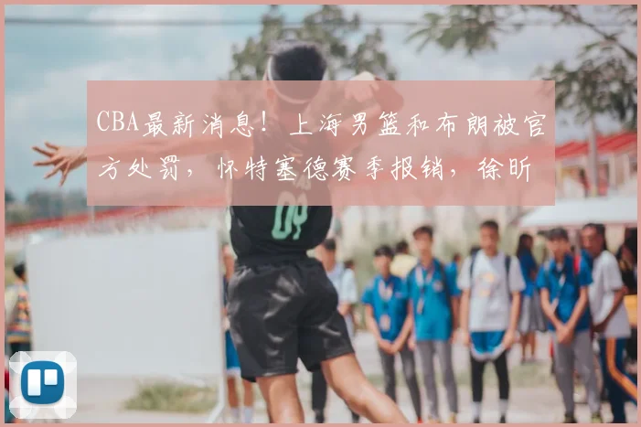 CBA最新消息!上海男篮和布朗被官方处罚,怀特塞德赛季报销,徐昕六月中旬出国_广厦_广州_1