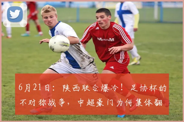 6月21日：陕西联合爆冷！足协杯的不对称战争，中超豪门为何集体翻车？_浙江队_比赛日_荣誉