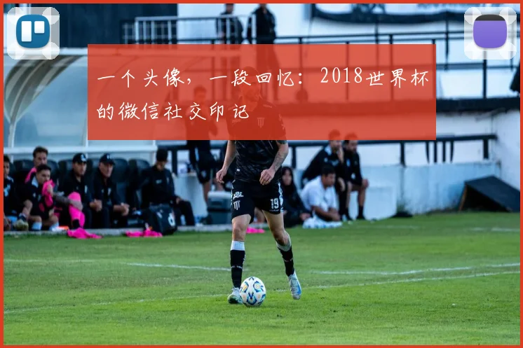 一个头像,一段回忆:2018世界杯的微信社交印记