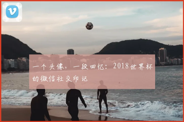 一个头像,一段回忆:2018世界杯的微信社交印记