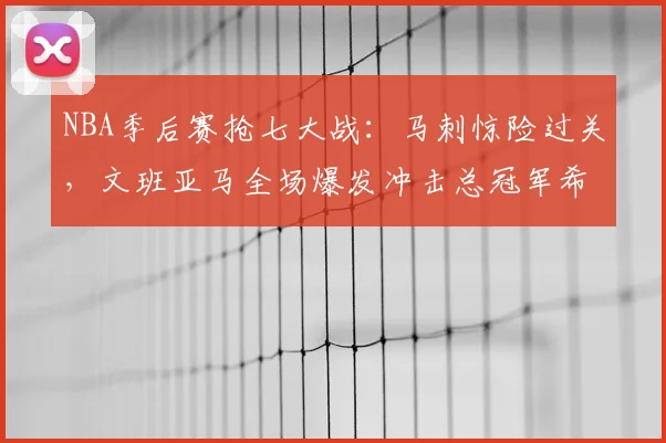 NBA季后赛抢七大战：马刺惊险过关，文班亚马全场爆发冲击总冠军希望大增_决赛_1_CBA
