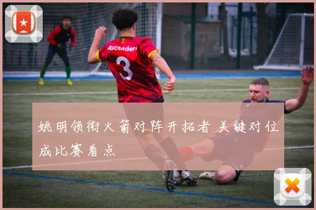姚明领衔火箭对阵开拓者 关键对位成比赛看点