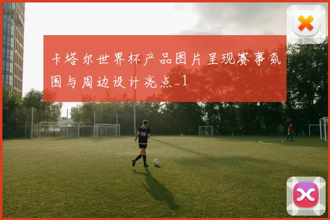 卡塔尔世界杯产品图片呈现赛事氛围与周边设计亮点_1