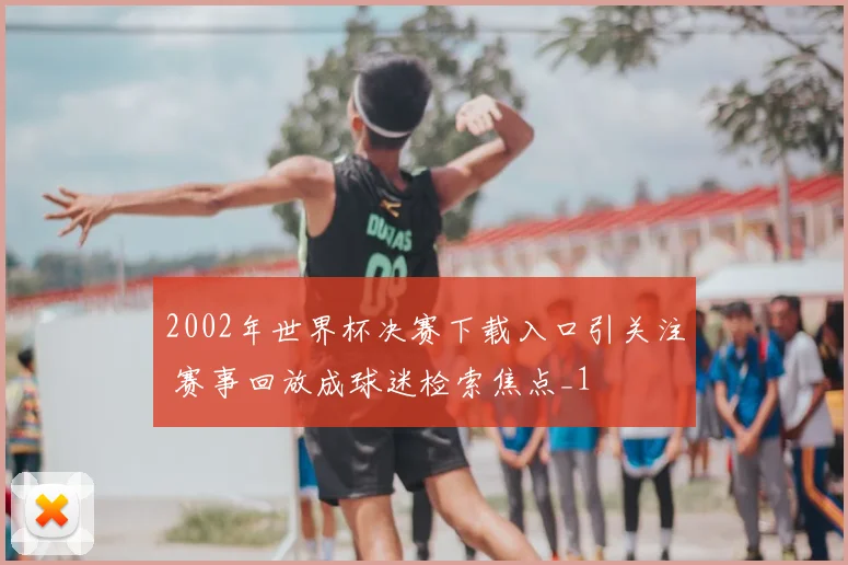 2002年世界杯决赛下载入口引关注 赛事回放成球迷检索焦点_1