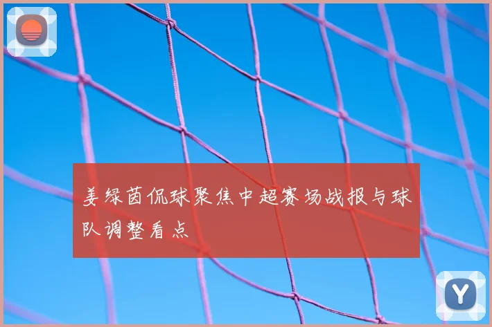 姜绿茵侃球聚焦中超赛场战报与球队调整看点