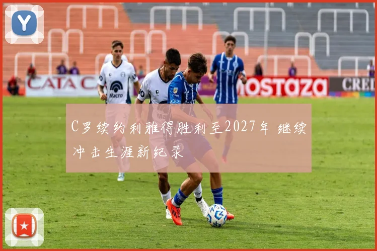 C罗续约利雅得胜利至2027年 继续冲击生涯新纪录