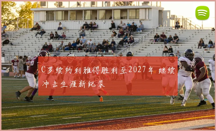 C罗续约利雅得胜利至2027年 继续冲击生涯新纪录