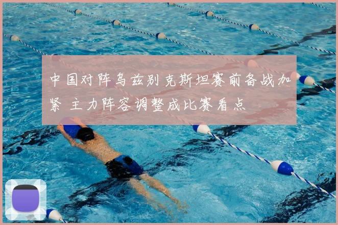 中国对阵乌兹别克斯坦赛前备战加紧 主力阵容调整成比赛看点