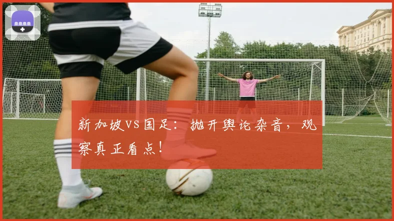 新加坡vs国足:抛开舆论杂音,观察真正看点!