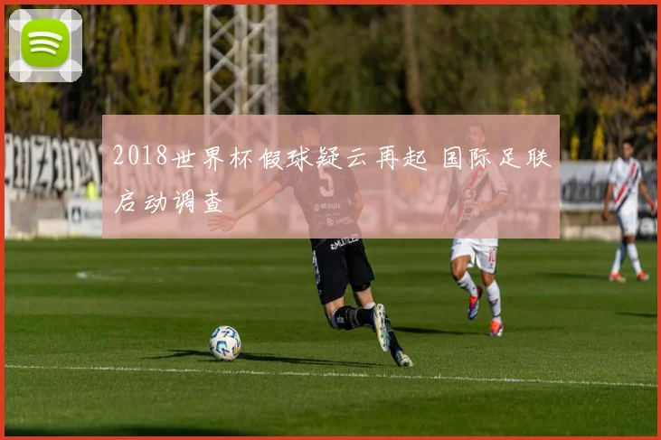 2018世界杯假球疑云再起 国际足联启动调查