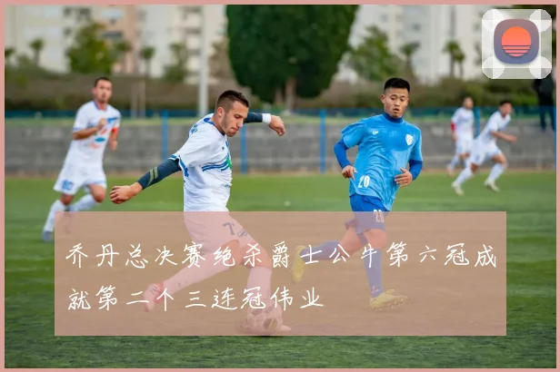乔丹总决赛绝杀爵士公牛第六冠成就第二个三连冠伟业