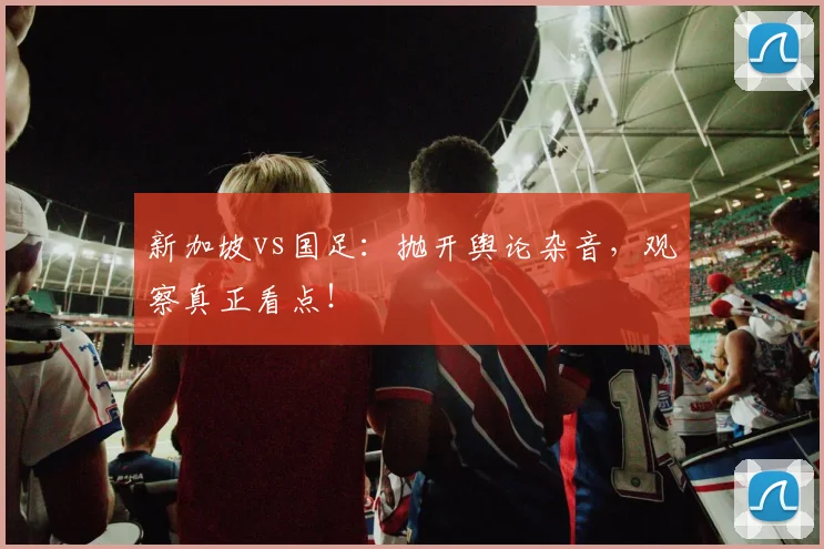 新加坡vs国足：抛开舆论杂音，观察真正看点！