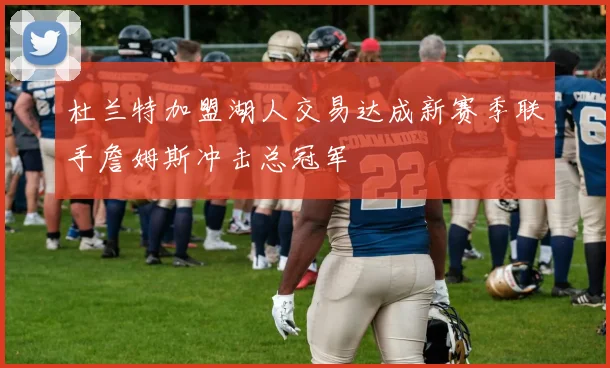 杜兰特加盟湖人交易达成新赛季联手詹姆斯冲击总冠军