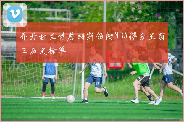 乔丹杜兰特詹姆斯领衔NBA得分王前三历史榜单