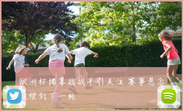 欧洲杯揭幕战战平引关注 赛事悬念延续到下一轮
